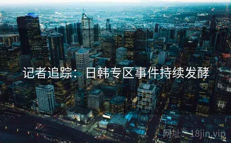 记者追踪：日韩专区事件持续发酵