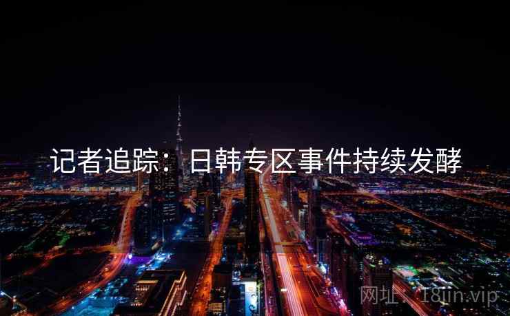 记者追踪：日韩专区事件持续发酵