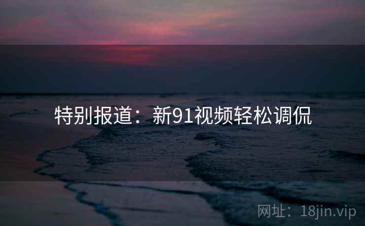 特别报道：新91视频轻松调侃
