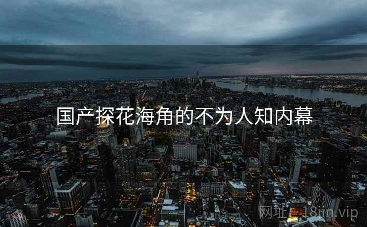 国产探花海角的不为人知内幕 国产探花海角的不为人知内幕